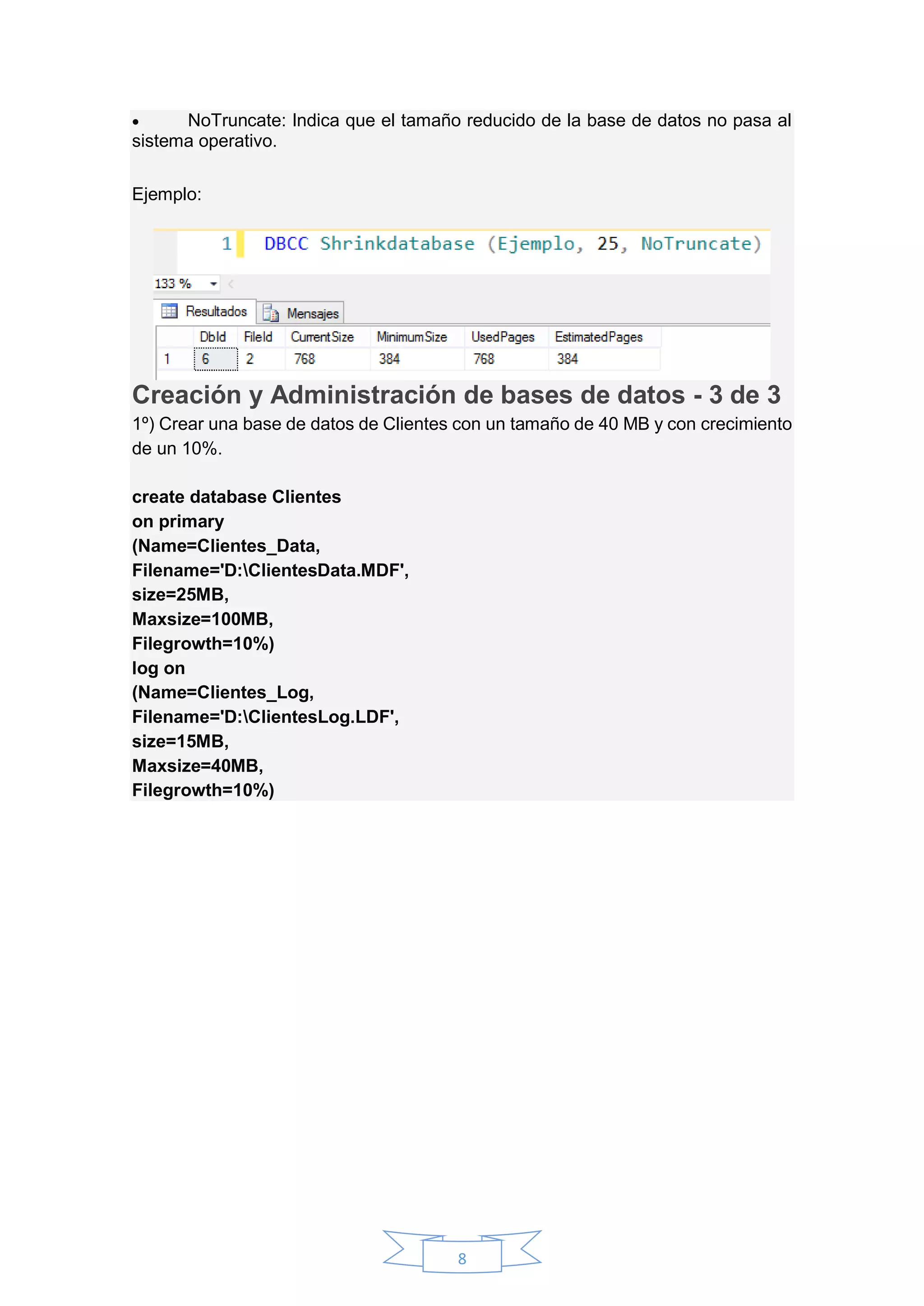 8
 NoTruncate: Indica que el tamaño reducido de la base de datos no pasa al
sistema operativo.
Ejemplo:
Creación y Administración de bases de datos - 3 de 3
1º) Crear una base de datos de Clientes con un tamaño de 40 MB y con crecimiento
de un 10%.
create database Clientes
on primary
(Name=Clientes_Data,
Filename='D:ClientesData.MDF',
size=25MB,
Maxsize=100MB,
Filegrowth=10%)
log on
(Name=Clientes_Log,
Filename='D:ClientesLog.LDF',
size=15MB,
Maxsize=40MB,
Filegrowth=10%)
 