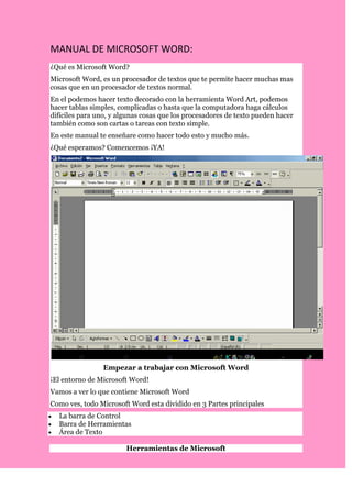 MANUAL DE MICROSOFT WORD:<br />¿Qué es Microsoft Word?<br />Microsoft Word, es un procesador de textos que te permite hacer muchas mas cosas que en un procesador de textos normal.<br />En el podemos hacer texto decorado con la herramienta Word Art, podemos hacer tablas simples, complicadas o hasta que la computadora haga cálculos difíciles para uno, y algunas cosas que los procesadores de texto pueden hacer también como son cartas o tareas con texto simple.<br />En este manual te enseñare como hacer todo esto y mucho más.<br />¿Qué esperamos? Comencemos ¡YA!<br />Empezar a trabajar con Microsoft Word<br />¡El entorno de Microsoft Word!<br />Vamos a ver lo que contiene Microsoft Word<br />Como ves, todo Microsoft Word esta dividido en 3 Partes principales<br />La barra de Control<br />Barra de Herramientas<br />Área de Texto<br />Herramientas de Microsoft<br />Vamos a empezar a ver las herramientas principales que Microsoft Word te ofrece y las opciones que tienes<br />Tablas: Son una Herramienta útil, principalmente para las personas que administran un negocio o que maneja el dinero, mas tarde veremos una versión mas especifica de las tablas<br />Word art: es una herramienta que te permite hacer logos personalizados por ti y que fácilmente puedes modificar el tamaño sin que se pixelee (ve el glosario), la sombra o el efecto de 3ª dimensión.<br />Ortografía y gramática: Esta es una de las herramientas más útiles, porque puedes utilizarla para cuando escribes una carta, puedes corregir los errores de ortografía, vamos a verlo mas adelante<br />Herramientas de Movimiento: se divide en 3 estas herramientas:<br />Cortar: Opción que sirve para quitar un texto o imagen desde su locación original y pegarlo en el portapapeles (ver glosario)<br />Copiar: Opción que sirve para hacer una copia exacta de una imagen o texto y los pega en el portapapeles (ver glosario)<br />Pegar: Opción que sirve para insertar el texto o imagen que esta en el portapapeles (ver glosario)<br />Barra de formato<br />Esta es una barra que sirve para modificar el texto que uno seleccione, esta dividido en 7 partes:<br />Fuente: Selecciona la fuente (ver glosario) que deseas aplicar, por ejemplo, yo en este manual estoy usando la fuente tahoma, pero si lo modifico puedo cambiar a Courier New, Arial, Comic Sans Ms, etc.<br />Tamaño de letra: Selecciona el tamaño de la letra que tu desees, puedes hacerla Mas grande, o mas pequeña.<br />Tipo de Resalte: Esta dividido en Negrita, que hace que llame la atención, Subrayada, para hacer énfasis y Cursiva que es principalmente para las cosas que son en otro lenguaje.<br />Colocación del texto: Puedes colocar el texto de diferentes formas, ahora estoy usando el de alineación a la izquierda, puedo usar<br />Alineación a la derecha, o<br />Alineación al centro o<br />Justificación que lo estoy mostrando ahora que sirve para que el documento se esparza uniformemente en el espacio que me dan.<br />Numeración y Viñetas: que sirve para poner una viñeta como la que estoy usando o una numeración que es<br />Para<br />Numerar<br />Varias<br />Cosas<br />Pero esto lo vamos a ver más tarde<br />Sangrías: que es para poner una sangría después de un párrafo que pueden ser de diferentes formas, pero eso lo vamos a ver después<br />Como poner una sangría<br />Vamos a ver una de las cosas esenciales para una carta o párrafo: Las sangrías.<br />¿Cómo pongo las sangrías? Hay dos formas<br />Primero selecciona el texto que le quieres dar sangría, después has clic en formato y después en Párrafo. Donde dice sangría, colócale en el primer espacio cuantos centímetros quieres ponerle a tu sangría, y en el siguiente cuantos centímetros quieres del texto normal<br />Selecciona el texto que le quieres dar sangría, después, en la regla (debajo de este párrafo se muestra cual es la regla), mueve los marcadores (parece uno, pero son dos, el superior y el inferior), el de arriba para la sangría normal y el de abajo para el texto normal.<br />Opciones de Fuente<br />La barra de fuente, como ya lo había mencionado, es una de las cosas más importantes de Microsoft Word; No importantes, sino las más relevantes.<br />Su función es proporcionar una fuente a un texto seleccionado y un tamaño también.<br />Numeración y Viñetas<br />Ahora vamos a ver numeración y viñetas.<br />Esta lección esta dividido en 2 secciones como podrás ver:<br />Numeración: Esto sirve principalmente para numerar texto o imágenes en números, y para saber cuantos productos se tienen que comprar. Para que el siguiente número aparezca solo has enter.<br />Ejemplo:<br />Pan<br />Azúcar<br />Leche<br />Huevos<br />etc.…<br />Viñetas: Esto sirve para ver donde empieza una nueva cosa, se usan principalmente en las listas que cada articulo tiene mas de una línea<br />Por Ejemplo:<br />Lo que tengo que comprar es:<br />Sarasa tratara con limón no muy dulce y no muy agrio que tiene que estar cultivado en el rancho.<br />Un pay de queso. Generalmente esto se encuentra en los supermercados como Aurrera…<br />Tablas<br />Ahora si vamos a entrar bien al mundo de las tablas.<br />Las tablas están divididas en muchas partes, vamos a ver una por una. Para empezar vamos a ver como insertar una.<br />Insertar una tabla: Para insertar una tabla, vayamos al símbolo solo de tabla () y aparecerá un menú que te permitirá ver de cuantas columnas (vea glosario) y cuantas filas (también ver el glosario) vas a insertar. Debajo de los cuadros puedes ver la dimensión de la tabla<br />ºAhora vamos a ver como es que podemos modificar una tabla.<br />Modificar una tabla: Podemos modificar una tabla poniéndole bordes, sombreado, rellenándola, etc.; si, vamos a ver todo eso, primero.<br />Primero veamos el menú de tabla, y después a dibujar tabla<br />Ahora te va a salir una ventana que te da muchas opciones, las que yo te mencione hace poco.<br />Estas son:<br />Dibujar tabla: Te permite dibujar una tabla como tú quieras de una forma que siempre te van a salir cuadritos. Ejemplo:<br />Borrar una tabla: Te permite borrar una celda de la tabla o toda la tabla. Ejemplo:<br /> Bordes de una tabla: Puedes cambiar el grosor de la tabla ( ), puedes cambiar el color de los<br />Bordes de la pantalla () o la textura de la tabla (es el que queda).<br /> Borde exterior: esto es solo para agregar los bordes de una celda o las que tengas seleccionada.<br /> Dividir<br /> Celdas: Es solo una herramienta que te permite dividir la celda actual en mas columnas o filas. Ejemplo:<br />Efectos de Relleno<br />Efectos de relleno es solo una de las mejores formas de hacer que una auto forma (ver glosario) luzca bien.<br />Para poner un efecto de relleno solamente se selecciona una autoforma, con el botón de relleno (ver mas abajo ¿Dónde esta el botón de relleno?) y has clic en efectos de relleno.<br />Líneas y líneas de entramado<br />Podemos cambiar el estilo de una línea, como por ejemplo, podemos hacerla mas ancha , podemos hacerla mas fina<br />O podemos cambiar su entramado en el menú de líneas de entramado que se ubica en la parte inferior en el menú de dibujo, selecciona estilo de guión ( ) y te aparecerá un menú de cómo quieres tu línea<br />Puede ser de pequeños puntos<br />Puede ser de puntos cuadrados<br />Puede ser de líneas rectas seguidas por espacios<br />Puede ser líneas rectas seguidas por espacios y después un cuadrado<br />Puede ser líneas rectas más grandes seguidas por espacios<br />Puede ser líneas rectas grandes seguidas por espacios y después un cuadrado<br />Y por ultimo líneas rectas grandes seguidas por espacios y después dos cuadros<br />Insertar imágenes prediseñadas y de archivo<br />Si quieres insertar una imagen en archivo que tu bajaste de el Internet o una imagen de Office es muy sencillo, solo has clic en el menú insertar, luego en imagen, y luego en la imagen que quieras, prediseñada o de archivo<br />Luego simplemente, para imágenes de archivo, encuentra la imagen y has clic en insertar, y para imágenes prediseñadas, solo tienes que seleccionar la imagen de Office que te gusto y hacer clic en insertar.<br />Corrección de Errores<br />Si un error de ortografía es detectado por Microsoft Word, este, será subrayado por el programa. Como por ejemplo:<br />Computaora ß Aquí esta una muestra de cómo es que el error de ortografía es subrayado por la computadora. Para corregir solo basta con hacer clic en la palabra con el botón derecho del Mouse y un menú aparecerá, dará múltiples opciones que la palabra BIEN ESCRITA puede ser.<br />También hay la corrección de gramática, que te subraya las cosas en verde cuando la gramática no concuerda. Ejemplo:<br />ß Este es un ejemplo de este<br />Para corregirlo es exactamente el mismo proceso que el de mala ortografía.<br />También, el menú tiene la opción de agregar. Esto es para que si una palabra estas seguro que esta bien, solamente has clic en agregar<br />Tips útiles<br />Cuando vayas a poner la opción de agregar en corregir errores, estate muy seguro de que la ortografía este bien.<br />En efectos de relleno, no te recomiendo usar las líneas de entramado ni imágenes, ya que puede alentarte el programa y hasta cerrarlo.<br />En imágenes prediseñadas, puedes bajar más del Internet haciendo clic (estando ya en la ventana de imágenes prediseñadas) en un botón con un mundo, y puedes bajar imágenes del tema que tú quieras<br />Te recomiendo poner el menú de dibujo, solo haciendo clic en el botón () en el menú estándar.<br />Pon una sangría siempre en una carta, se vera mas limpia, formal y elegante<br />Te recomiendo ponerle bordes a tus tablas y relleno, se verán más llamativas o nada más para hacerlas parecer importantes.<br />Glosario<br />Pixelear (quot;
pixeleequot;
 en el texto): Cuando una imagen es agrandada y se empiezan a ver cuadritos. Ejemplo:<br /> Para ver el gráfico seleccione la opción quot;
Descargarquot;
 del menú superior<br />Portapapeles: Es el lugar (contenedor) donde se guarda la información que se corta o copia mientras se pega. Ejemplo:<br />Fuente: Tipo de cara de letra que quieres poner, puede ser formal o informal. Ejemplo:<br />Fuente: Comic Sans Ms (informal)<br />Fuente: Times new roman (formal)<br />Columnas y Filas: Las columnas y filas son las cosas esenciales de una tabla:<br />Autoformas: Una forma que actúa como un circulo o cuadrado que se pueden rellenar y demás. Ejemplo:<br />