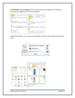 Encabezado y pie de página: Sirve para insertar pie de pagina, encabezado y
enumerar las páginas de nuestro documento.

Texto: Esta opción nos sirve para sobresaltar e insertar varias cosas llamativas al
texto.

Manual de Microsoft Word

Página 10

 