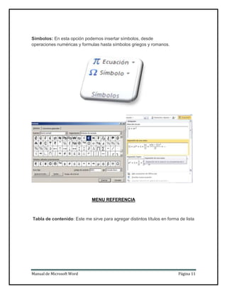 Símbolos: En esta opción podemos insertar símbolos, desde
operaciones numéricas y formulas hasta símbolos griegos y romanos.

MENU REFERENCIA

Tabla de contenido: Este me sirve para agregar distintos títulos en forma de lista

Manual de Microsoft Word

Página 11

 