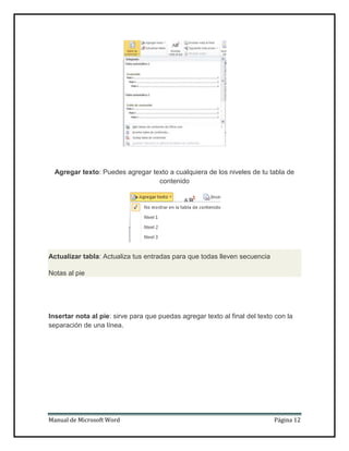 Agregar texto: Puedes agregar texto a cualquiera de los niveles de tu tabla de
contenido

Actualizar tabla: Actualiza tus entradas para que todas lleven secuencia
Notas al pie

Insertar nota al pie: sirve para que puedas agregar texto al final del texto con la
separación de una línea.

Manual de Microsoft Word

Página 12

 