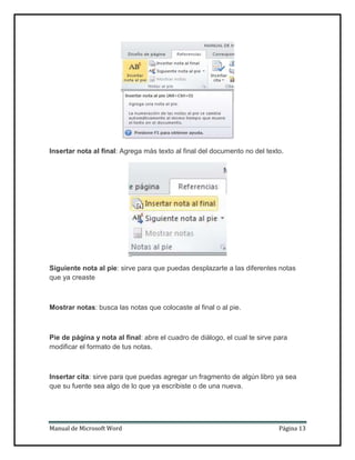 Insertar nota al final: Agrega más texto al final del documento no del texto.

Siguiente nota al pie: sirve para que puedas desplazarte a las diferentes notas
que ya creaste

Mostrar notas: busca las notas que colocaste al final o al pie.

Pie de página y nota al final: abre el cuadro de diálogo, el cual te sirve para
modificar el formato de tus notas.

Insertar cita: sirve para que puedas agregar un fragmento de algún libro ya sea
que su fuente sea algo de lo que ya escribiste o de una nueva.

Manual de Microsoft Word

Página 13

 