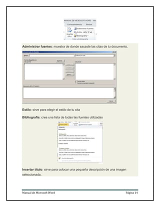 Administrar fuentes: muestra de donde sacaste las citas de tu documento.

Estilo: sirve para elegir el estilo de tu cita
Bibliografía: crea una lista de todas las fuentes utilizadas

Insertar título: sirve para colocar una pequeña descripción de una imagen
seleccionada.

Manual de Microsoft Word

Página 14

 