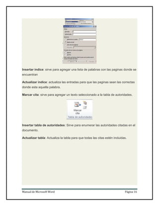 Insertar índice: sirve para agregar una lista de palabras con las paginas donde se
encuentran
Actualizar índice: actualiza las entradas para que las paginas sean las correctas
donde esta aquella palabra.
Marcar cita: sirve para agregar un texto seleccionado a la tabla de autoridades.

Insertar tabla de autoridades: Sirve para enumerar las autoridades citadas en el
documento.
Actualizar tabla: Actualiza la tabla para que todas las citas estén incluidas.

Manual de Microsoft Word

Página 16

 