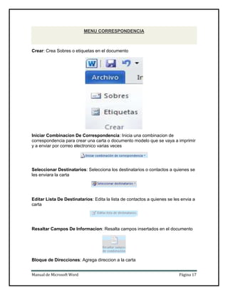 MENU CORRESPONDENCIA

Crear: Crea Sobres o etiquetas en el documento

Iniciar Combinacion De Correspondencia: Inicia una combinacion de
correspondencia para crear una carta o documento modelo que se vaya a imprimir
y a enviar por correo electronico varias veces

Seleccionar Destinatarios: Selecciona los destinatarios o contactos a quienes se
les enviara la carta

Editar Lista De Destinatarios: Edita la lista de contactos a quienes se les envia a
carta

Resaltar Campos De Informacion: Resalta campos insertados en el documento

Bloque de Direcciones: Agrega direccion a la carta
Manual de Microsoft Word

Página 17

 