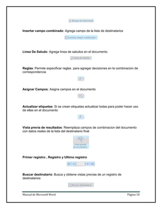 Insertar campo combinado: Agrega campo de la lista de destinatarios

Linea De Saludo: Agrega linea de saludos en el documento

Reglas: Permite especificar reglas para agregar decisiones en la combinacion de
correspondencia

Asignar Campos: Asigna campos en el documento

Actualizar etiquetas: Si se crean etiquetas actualizar todas para poder hacer uso
de ellas en el documento

Vista previa de resultados: Reemplaza campos de combinacion del documento
con datos reales de la lista del destinatario final

Primer registro , Registro y Ultimo registro

Buscar destinatario: Busca y obtiene vistas previas de un registro de
destinatarios

Manual de Microsoft Word

Página 18

 
