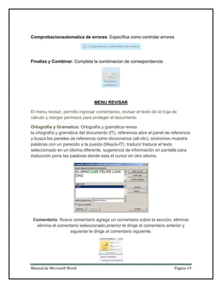 Comprobacionautomatica de errores: Especifica como controlar errores

Finaliza y Combinar: Completa la combinacion de correspondencia

MENU REVISAR
El menu revisar, permite ingresar comentarios, revisar el texto de la hoja de
calculo y otorgar permisos para proteger el documento
Ortografia y Gramatica: Ortografía y gramática revisa
la ortografía y gramática del documento (f7), referencia abre el panel de referencia
y busca los paneles de referencia como diccionarios (alt-clic), sinónimos muestra
palabras con un parecido a la puesta (Mayús-f7), traducir traduce el texto
seleccionado en un idioma diferente, sugerencia de información en pantalla para
traducción pone las palabras donde esta el cursor en otro idioma.

Comentario: Nuevo comentario agrega un comentario sobre la sección, eliminar
elimina el comentario seleccionado,anterior te dirige al comentario anterior y
siguiente te dirige al comentario siguiente.

Manual de Microsoft Word

Página 19

 