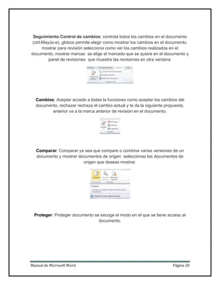 Seguimiento Control de cambios: controla todos los cambios en el documento
(ctrl-Mayús-e), globos permite elegir como mostrar los cambios en el documento,
mostrar para revisión selecciona como ver los cambios realizados en el
documento, mostrar marcas se elige el marcado que se quiere en el documento y
panel de revisiones que muestra las revisiones en otra ventana

Cambios: Aceptar accede a todas la funciones como aceptar los cambios del
documento, rechazar rechaza el cambio actual y te da la siguiente propuesta,
anterior va a la marca anterior de revisión en el documento.

Comparar: Comparar ya sea que compare o combine varias versiones de un
documento y mostrar documentos de origen seleccionas los documentos de
origen que deseas mostrar.

Proteger: Proteger documento se escoge el modo en el que se tiene acceso al
documento.

Manual de Microsoft Word

Página 20

 