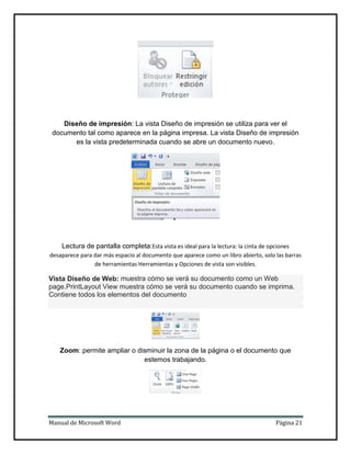 Diseño de impresión: La vista Diseño de impresión se utiliza para ver el
documento tal como aparece en la página impresa. La vista Diseño de impresión
es la vista predeterminada cuando se abre un documento nuevo.

Lectura de pantalla completa:Esta vista es ideal para la lectura: la cinta de opciones
desaparece para dar más espacio al documento que aparece como un libro abierto, solo las barras
de herramientas Herramientas y Opciones de vista son visibles.

Vista Diseño de Web: muestra cómo se verá su documento como un Web
page.PrintLayout View muestra cómo se verá su documento cuando se imprima.
Contiene todos los elementos del documento

Zoom: permite ampliar o disminuir la zona de la página o el documento que
estemos trabajando.

Manual de Microsoft Word

Página 21

 