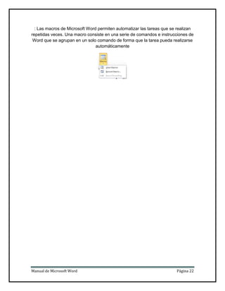 : Las macros de Microsoft Word permiten automatizar las tareas que se realizan
repetidas veces. Una macro consiste en una serie de comandos e instrucciones de
Word que se agrupan en un solo comando de forma que la tarea pueda realizarse
automáticamente

Manual de Microsoft Word

Página 22

 