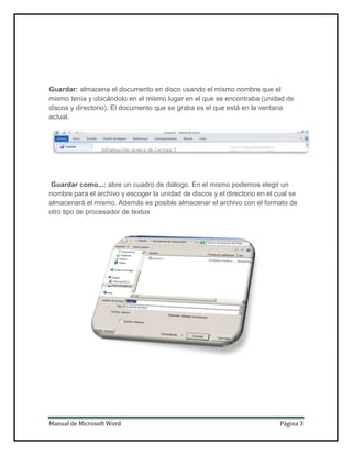 Guardar: almacena el documento en disco usando el mismo nombre que el
mismo tenía y ubicándolo en el mismo lugar en el que se encontraba (unidad de
discos y directorio). El documento que se graba es el que está en la ventana
actual.

Guardar como...: abre un cuadro de diálogo. En el mismo podemos elegir un
nombre para el archivo y escoger la unidad de discos y el directorio en el cual se
almacenará el mismo. Además es posible almacenar el archivo con el formato de
otro tipo de procesador de textos

Manual de Microsoft Word

Página 3

 