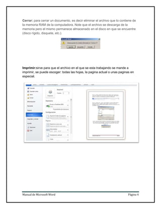 Cerrar: para cerrar un documento, es decir eliminar el archivo que lo contiene de
la memoria RAM de la computadora. Note que el archivo se descarga de la
memoria pero el mismo permanece almacenado en el disco en que se encuentre
(disco rígido, disquete, etc.).

Imprimir:sirve para que el archivo en el que se esta trabajando se mande a
imprimir, se puede escoger: todas las hojas, la pagina actual o unas paginas en
especial.

Manual de Microsoft Word

Página 4

 