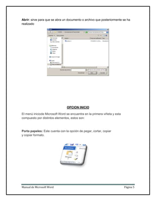 Abrir: sirve para que se abra un documento o archivo que posteriormente se ha
realizado

OPCION INICIO
El menú iniciode Microsoft Word se encuentra en la primera viñeta y esta
compuesto por distintos elementos, estos son:

Porta papeles: Este cuenta con la opción de pegar, cortar, copiar
y copiar formato.

Manual de Microsoft Word

Página 5

 