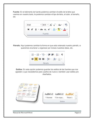 Fuente: En el elemento de fuente podemos cambiar el estilo de la letra que
usamos en nuestro texto, le podemos cambiar el tipo de letra, el color, el tamaño,
etc

Párrafo: Aquí podemos cambiar la forma en que esta ordenado nuestro párrafo, si
queremos enumerar u organizar por incisos nuestras ideas, etc.

Estilos: En esta opción podemos guardar los estilos de las fuentes que nos
agraden o que necesitemos para usarlos de nuevo o también usar estilos pre
diseñados.

Manual de Microsoft Word

Página 6

 