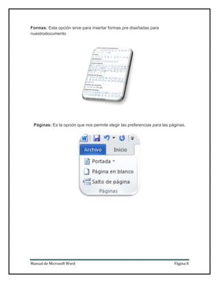 Formas: Esta opción sirve para insertar formas pre diseñadas para
nuestrodocumento

Páginas: Es la opción que nos permite elegir las preferencias para las páginas.

Manual de Microsoft Word

Página 8

 