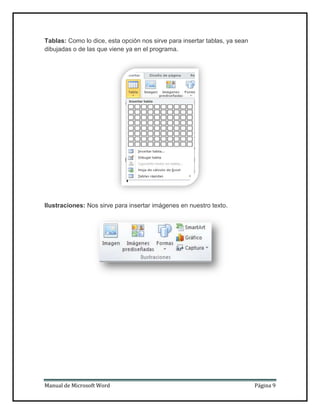 Tablas: Como lo dice, esta opción nos sirve para insertar tablas, ya sean
dibujadas o de las que viene ya en el programa.

Ilustraciones: Nos sirve para insertar imágenes en nuestro texto.

Manual de Microsoft Word

Página 9

 