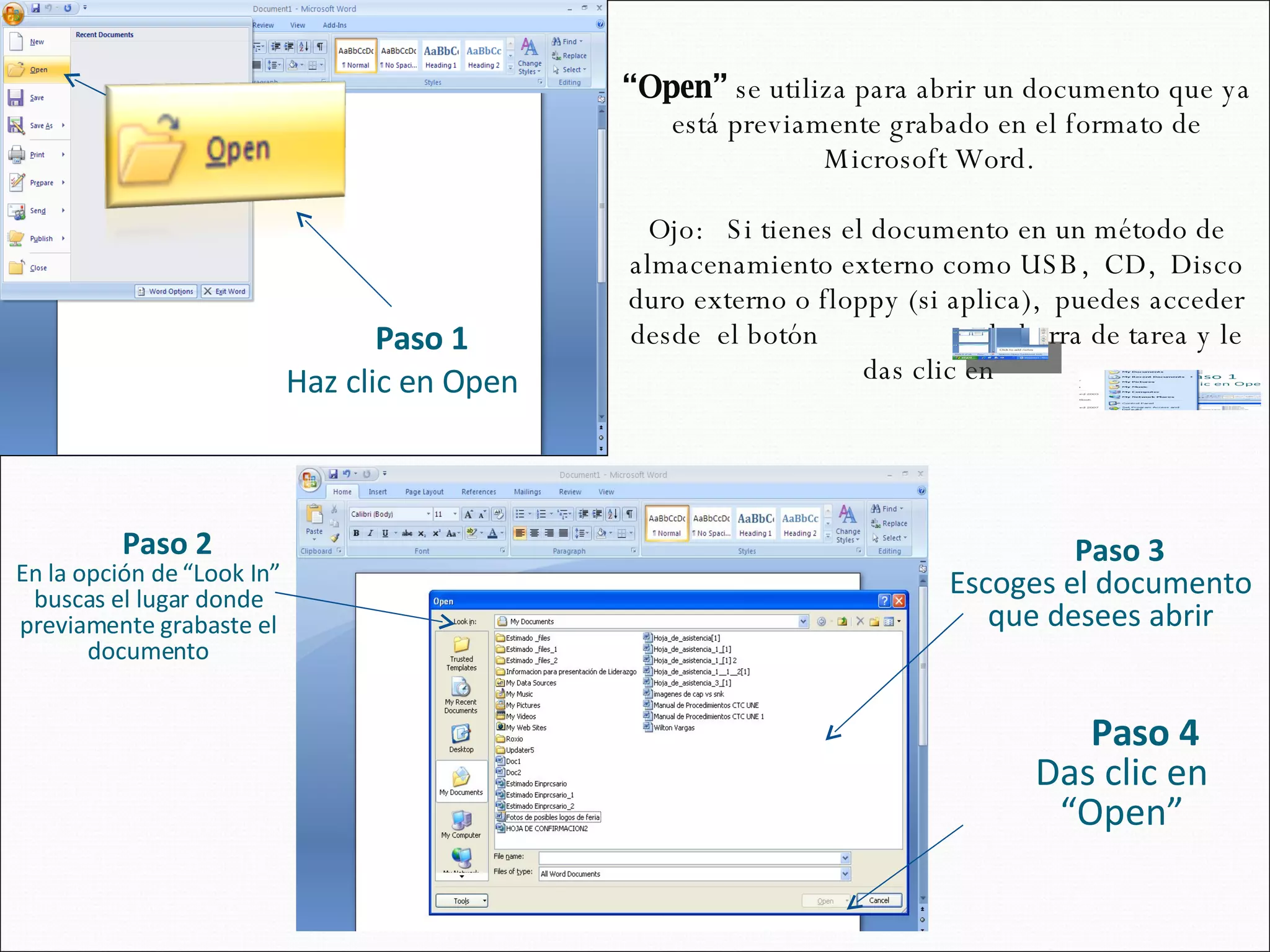 “ Open”  se utiliza para abrir un documento que ya está previamente grabado en el formato de Microsoft Word.  Ojo:  Si tienes el documento en un método de almacenamiento externo como USB,  CD,  Disco duro externo o floppy (si aplica),  puedes acceder desde  el botón  en la barra de tarea y le das clic en  Paso 2 En la opción de “Look In” buscas el lugar donde previamente grabaste el documento Paso 3 Escoges el documento que desees abrir Paso 4 Das clic en “Open” Paso 1 Haz clic en Open 