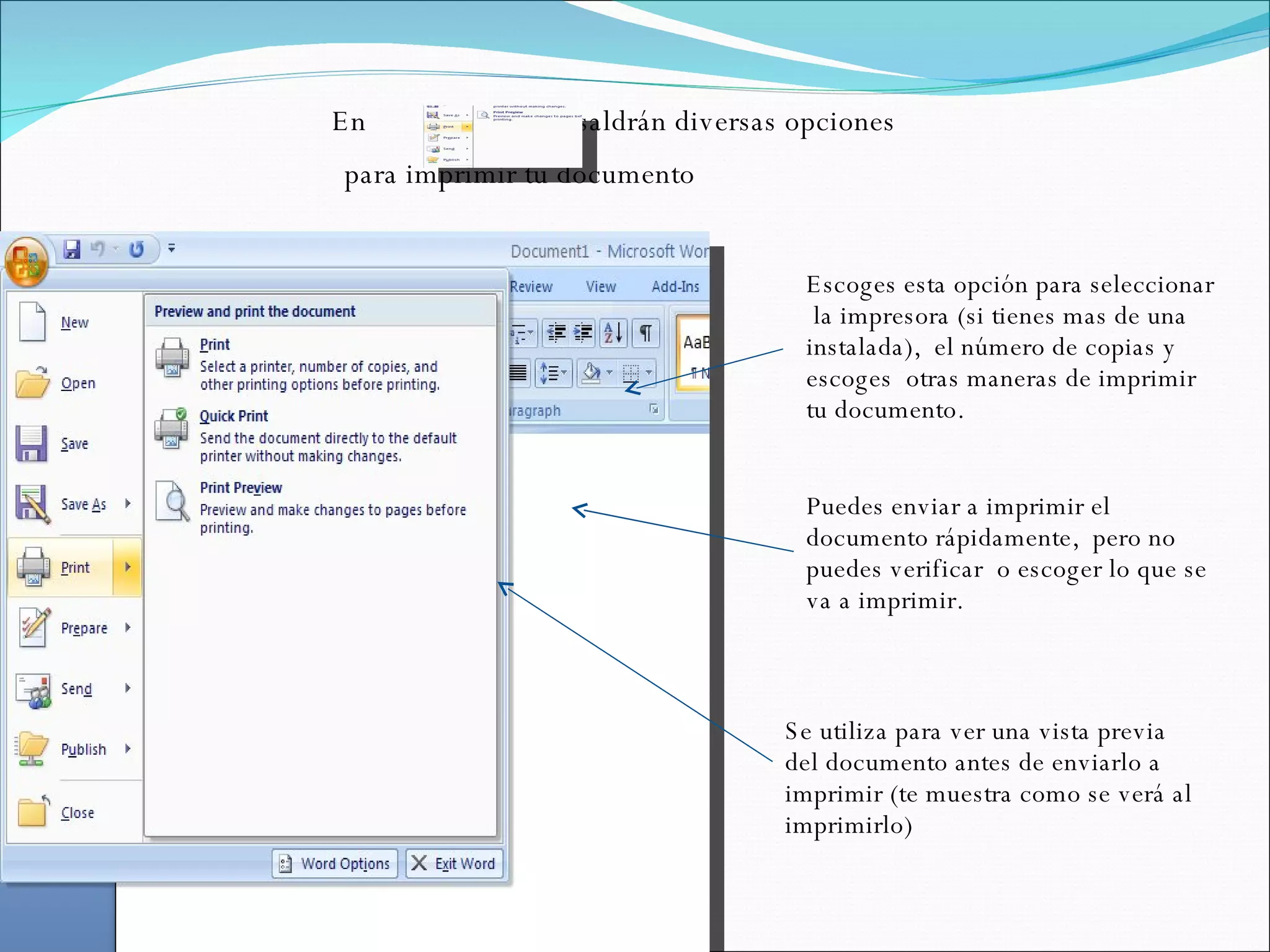 En  te saldrán diversas opciones para imprimir tu documento  Se utiliza para ver una vista previa del documento antes de enviarlo a imprimir (te muestra como se verá al imprimirlo) Puedes enviar a imprimir el documento rápidamente,  pero no puedes verificar  o escoger lo que se va a imprimir. Escoges esta opción para seleccionar  la impresora (si tienes mas de una instalada),  el número de copias y escoges  otras maneras de imprimir tu documento.  