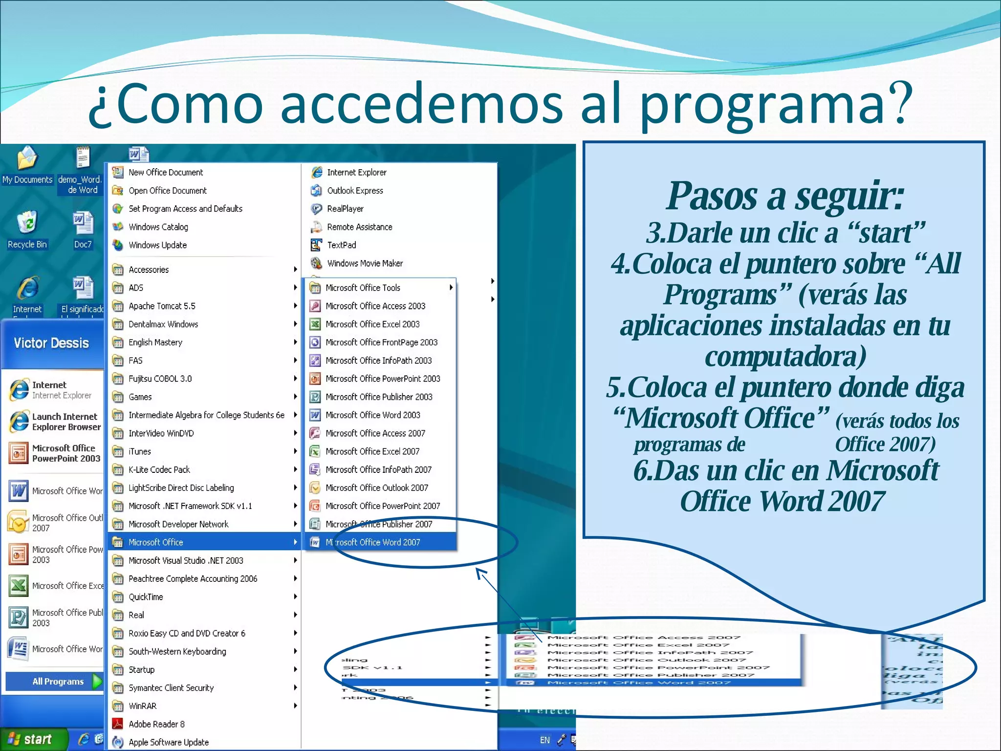 ¿Como accedemos al programa  Pasos a seguir: Darle un clic a “start” Coloca el puntero sobre “All Programs” (verás las aplicaciones instaladas en tu computadora) Coloca el puntero donde diga “Microsoft Office”  (verás todos los programas de  Office 2007) Das un clic en Microsoft Office Word 2007  
