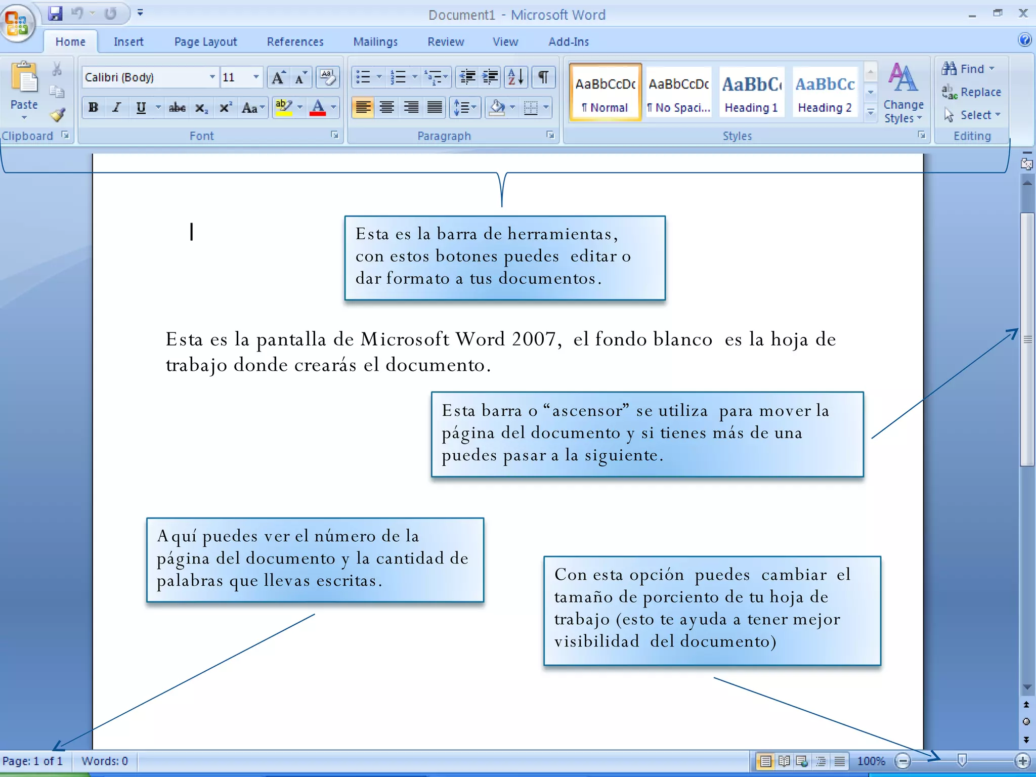 Esta es la pantalla de Microsoft Word 2007,  el fondo blanco  es la hoja de trabajo donde crearás el documento.  Con esta opción  puedes  cambiar  el tamaño de porciento de tu hoja de trabajo (esto te ayuda a tener mejor visibilidad  del documento) Esta es la barra de herramientas,  con estos botones puedes  editar o dar formato a tus documentos. Aquí puedes ver el número de la página del documento y la cantidad de palabras que llevas escritas. Esta barra o “ascensor” se utiliza  para mover la página del documento y si tienes más de una puedes pasar a la siguiente.  