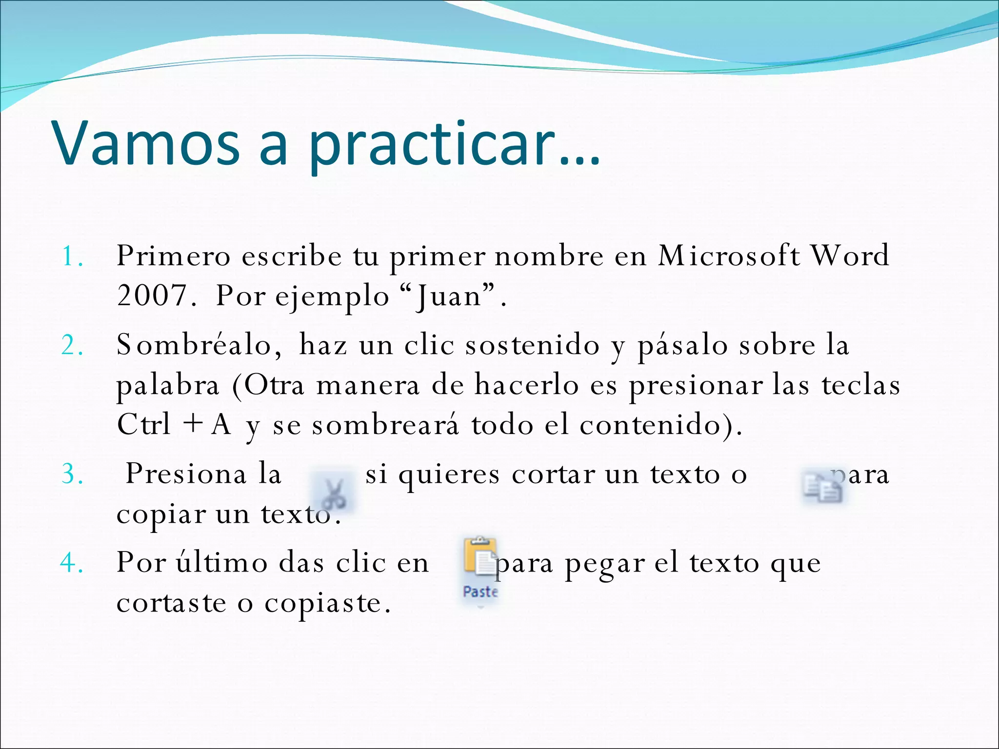 Vamos a practicar… Primero escribe tu primer nombre en Microsoft Word 2007.  Por ejemplo “Juan”. Sombréalo,  haz un clic sostenido y pásalo sobre la palabra (Otra manera de hacerlo es presionar las teclas Ctrl + A y se sombreará todo el contenido). Presiona la  si quieres cortar un texto o  para copiar un texto. Por último das clic en  para pegar el texto que cortaste o copiaste.  