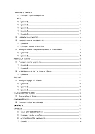 CAPTURA DE PANTALLA .......................................................................................................... 73
 Pasos para capturar una pantalla................................................................................ 73
NOTA. .................................................................................................................................. 73
 Ejercicio 1 .................................................................................................................... 74
 Ejercicio 2 .................................................................................................................... 74
 Ejercicio 3 .................................................................................................................... 74
 Ejercicio 4 .................................................................................................................... 75
 Ejercicio 5 .................................................................................................................... 75
 HIPERVÍNCULOS EN WORD ............................................................................................. 76
 Pasos para insertar un hipervínculo................................................................................ 76
 Ejercicio 1: ................................................................................................................... 77
 Pasos para insertar un marcador ................................................................................ 77
 Pasos para insertar un hipervínculo dentro de un documento ...................................... 78
 Ejercicio 2: ................................................................................................................... 78
 Ejercicio 3 .................................................................................................................... 79
INSERTAR UN SÍMBOLO .............................................................................................................. 80
 Pasos para insertar un símbolo....................................................................................... 80
 Ejercicio 1: ................................................................................................................... 80
 Ejercicio 2: ................................................................................................................... 81
 INSERTAR NOTA AL PIE Y AL FINAL DE PÁGINA............................................................... 81
 Ejercicio 3: ................................................................................................................... 82
PORTADAS................................................................................................................................... 83
 Pasos para agregar una portada ..................................................................................... 83
 Ejercicio 1: ................................................................................................................... 85
 Ejercicio 2: ................................................................................................................... 86
 Ejercicio 3: ................................................................................................................... 87
COMBINAR CORRESPONDECIA ................................................................................................... 88
 Crear una lista de datos................................................................................................... 88
COMBINAR DE DATOS................................................................................................................. 90
 Pasos para realizar la combinación................................................................................. 91
UNIDAD V............................................................................................................................... 93
GRÁFICOS................................................................................................................................. 93
 CREAR GRÁFICOS ESTADÍSTICOS................................................................................. 94
 Pasos para insertar un gráfico..................................................................................... 94
 APLICAR CAMBIOS A UN GRÁFICO.............................................................................. 96
 Ejercicios 1:.................................................................................................................. 96
 