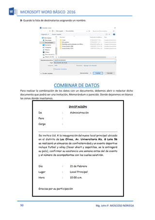 MICROSOFT WORD BÁSICO 2016
90 Mg. John P. MOSCOSO NORIEGA
8- Guarde la lista de destinatarios asignando un nombre.
COMBINAR DE DATOS
Para realizar la combinación de los datos con un documento, debemos abrir o redactar dicho
documento que podrá ser una invitación, Memorándum o parecido. Donde dejaremos en blanco
las zonas donde insertamos.
 