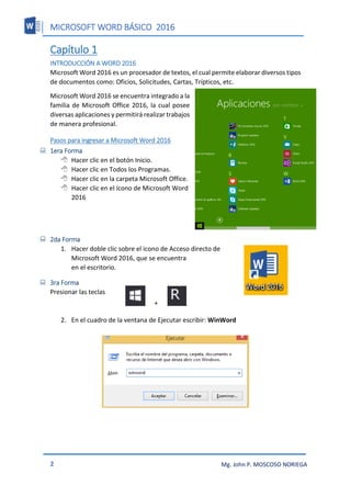 MICROSOFT WORD BÁSICO 2016
2 Mg. John P. MOSCOSO NORIEGA
Capítulo 1
INTRODUCCIÓN A WORD 2016
Microsoft Word 2016 es un procesador de textos, el cual permite elaborar diversos tipos
de documentos como: Oficios, Solicitudes, Cartas, Trípticos, etc.
Microsoft Word 2016 se encuentra integrado a la
familia de Microsoft Office 2016, la cual posee
diversas aplicaciones y permitirá realizar trabajos
de manera profesional.
Pasos para ingresar a Microsoft Word 2016
 1era Forma
 Hacer clic en el botón Inicio.
 Hacer clic en Todos los Programas.
 Hacer clic en la carpeta Microsoft Office.
 Hacer clic en el ícono de Microsoft Word
2016
 2da Forma
1. Hacer doble clic sobre el icono de Acceso directo de
Microsoft Word 2016, que se encuentra
en el escritorio.
 3ra Forma
Presionar las teclas
2. En el cuadro de la ventana de Ejecutar escribir: WinWord
+
 