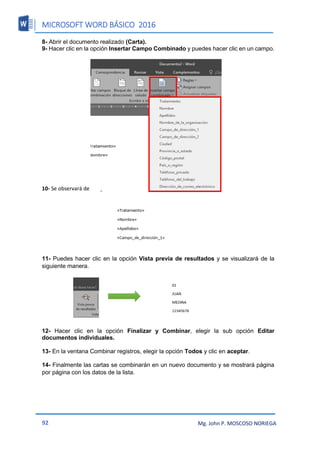 MICROSOFT WORD BÁSICO 2016
92 Mg. John P. MOSCOSO NORIEGA
8- Abrir el documento realizado (Carta).
9- Hacer clic en la opción Insertar Campo Combinado y puedes hacer clic en un campo.
10- Se observará de la siguiente manera.
11- Puedes hacer clic en la opción Vista previa de resultados y se visualizará de la
siguiente manera.
12- Hacer clic en la opción Finalizar y Combinar, elegir la sub opción Editar
documentos individuales.
13- En la ventana Combinar registros, elegir la opción Todos y clic en aceptar.
14- Finalmente las cartas se combinarán en un nuevo documento y se mostrará página
por página con los datos de la lista.
 