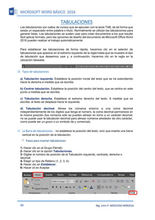 MICROSOFT WORD BÁSICO 2016
99 Mg. John P. MOSCOSO NORIEGA
TABULACIONES
Las tabulaciones son saltos de cursos que se ejecutan con la tecla TAB, de tal forma que
exista un espaciado entre palabra o título. Normalmente se utilizan las tabulaciones para
generar listas. Las tabulaciones se suelen usar para crear documentos a los que resulte
fácil aplicar formato, pero las opciones de diseño del documento de Microsoft Office Word
2016 pueden realizar el trabajo automáticamente.
Para establecer las tabulaciones de forma rápida, hacemos clic en el selector de
tabulaciones que aparece en el extremo izquierdo de la regla hasta que se muestre el tipo
de tabulación que deseemos usar y, a continuación, hacemos clic en la regla en la
ubicación deseada.
 Tipos de tabulaciones
a) Tabulación izquierda. Establece la posición inicial del texto que se irá extendiendo
hacia la derecha a medida que se escribe.
b) Centrar tabulación. Establece la posición del centro del texto, que se centra en este
punto a medida que se escribe.
c) Tabulación derecha. Establece el extremo derecho del texto. A medida que se
escribe; el texto se desplaza hacia la izquierda.
d) Tabulación decimal. Alinea los números entorno a una coma decimal
independientemente de los dígitos que tenga el número, la coma decimal permanece en
la misma posición (los números sólo se pueden alinear en torno a un carácter decimal;
no se puede usar la tabulación decimal para alinear números alrededor de otro carácter,
como puede ser un guion o un símbolo de y comercial).
 La Barra de tabulaciones. - no establece la posición del texto, sino que inserta una barra
vertical en la posición de la tabulación.
 Pasos para insertar tabulaciones
1- Hacer clic en el Grupo Párrafo.
2- Hacer clic en la opción Tabulaciones.
3- Digitar el número de posición de la Tabulación izquierda, centrada, derecha o
decimal.
4- Elegir un tipo de Relleno (1, 2, 3, 4).
5- Hacer clic en Establecer.
6- Hacer cli en Aceptar.
 
