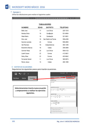 MICROSOFT WORD BÁSICO 2016
101 Mg. John P. MOSCOSO NORIEGA
 Ejemplo 1:
Utiliza las tabulaciones para realizar el siguiente cuadro
 EDITOR DE ECUACIONES
Seguiremos los siguientes pasos para insertar ecuaciones.
Seleccionaremos inserta nueva ecuación
y empezaremos a realizar los ejercicios
siguientes.
 