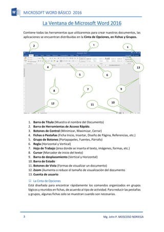 MICROSOFT WORD BÁSICO 2016
3 Mg. John P. MOSCOSO NORIEGA
La Ventana de Microsoft Word 2016
Contiene todas las herramientas que utilizaremos para crear nuestros documentos, las
aplicaciones se encuentran distribuidas en la Cinta de Opciones, en Fichas y Grupos.
1. Barra de Título (Muestra el nombre del Documento)
2. Barra de Herramientas de Acceso Rápido.
3. Botones de Control (Minimizar, Maximizar, Cerrar)
4. Fichas o Pestañas (Ficha Inicio, Insertar, Diseño de Página, Referencias, etc.)
5. Grupo de Botones (Portapapeles, Fuentes, Párrafo)
6. Regla (Horizontal y Vertical)
7. Hoja de Trabajo (área donde se inserta el texto, imágenes, formas, etc.)
8. Cursor (Marcador de inicio del texto)
9. Barra de desplazamiento (Vertical y Horizontal)
10. Barra de Estado
11. Botones de Vista (Formas de visualizar un documento)
12. Zoom (Aumenta o reduce el tamaño de visualización del documento
13. Cuenta de usuario
 La Cinta de Opciones
Está diseñada para encontrar rápidamente los comandos organizados en grupos
lógicos y reunidos en fichas, de acuerdo al tipo de actividad. Para reducir las pestañas
y grupos, algunas fichas solo se muestran cuando son necesarias.
1
2
3
4
5 6
7
8
9
10
11
12
13
 