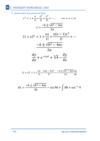MICROSOFT WORD BÁSICO 2016
102 Mg. John P. MOSCOSO NORIEGA
 Ejercicio editor de ecuaciones de Word.
𝑒𝑥
= 1 +
𝑥
1!
+
𝑥2
2!
+
𝑥3
3!
+ ⋯ , −∞ < 𝑥 < ∞
𝑥 =
−𝑏 ± √𝑏2 − 4𝑎𝑐
2𝑎
(1 + 𝑥)𝑛
= 1 +
𝑛𝑥
1!
+
𝑛(𝑛 − 1)𝑥2
2!
+ ⋯
−𝑏 ± √𝑏2 − 4𝑎𝑐
2𝑎
𝑑𝑦
𝑑𝑥
+ 𝑒−𝑖𝜔𝑡
+ √4
2
−
𝛿𝑦
𝛿𝑥
(1 + 𝑥)𝑛
= 1 +
𝑛𝑥
1!
+
𝑛(𝑛 − 1)𝑥2
2!
+
−𝑏 ± √𝑏2 − 4𝑎𝑐
2𝑎
Δ𝑦
Δ𝑥
𝜃𝑥 =
−𝑏 ± √𝑏2 − 4𝑎𝑐
2𝑎
− csc 90 + ∫ 88 + sec−1
9
 