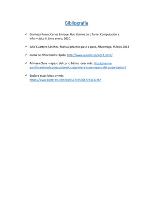 Bibliografía
 Gianluca Russo, Carlos Enrique, Ruiz Gómez de L Torre: Computación e
Informática II. Lima enero, 2010.
 Julio Cuartero Sánchez, Manual práctico paso a paso, Alfaomega, México 2013
 Curso de office fácil y rápido, http://www.aulaclic.es/word-2013/
 Primera Clase - repaso del curso básico -Leer más: http://joanna-
parrilla.webnode.com.uy/products/primera-clase-repaso-del-curso-basico-/
 Explora estas ideas, ¡y más
https://www.pinterest.com/pin/537195061778413736/
 