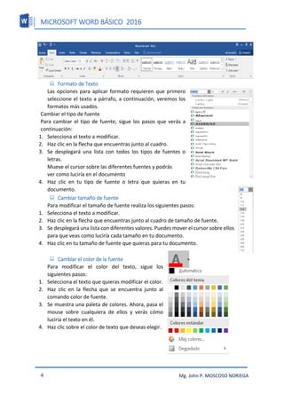 MICROSOFT WORD BÁSICO 2016
4 Mg. John P. MOSCOSO NORIEGA
 Formato de Texto
Las opciones para aplicar formato requieren que primero
seleccione el texto a párrafo, a continuación, veremos los
formatos más usados.
Cambiar el tipo de fuente
Para cambiar el tipo de fuente, sigue los pasos que verás a
continuación:
1. Selecciona el texto a modificar.
2. Haz clic en la flecha que encuentras junto al cuadro.
3. Se desplegará una lista con todos los tipos de fuentes o
letras.
Mueve el cursor sobre las diferentes fuentes y podrás
ver como luciría en el documento
4. Haz clic en tu tipo de fuente o letra que quieras en tu
documento.
 Cambiar tamaño de fuente
Para modificar el tamaño de fuente realiza los siguientes pasos:
1. Selecciona el texto a modificar.
2. Haz clic en la flecha que encuentras junto al cuadro de tamaño de fuente.
3. Se desplegará una lista con diferentes valores. Puedes mover el cursor sobre ellos
para que veas como luciría cada tamaño en tu documento.
4. Haz clic en tu tamaño de fuente que quieras para tu documento.
 Cambiar el color de la fuente
Para modificar el color del texto, sigue los
siguientes pasos:
1. Selecciona el texto que quieras modificar el color.
2. Haz clic en la flecha que se encuentra junto al
comando color de fuente.
3. Se muestra una paleta de colores. Ahora, pasa el
mouse sobre cualquiera de ellos y verás cómo
luciría el texto en él.
4. Haz clic sobre el color de texto que deseas elegir.
 