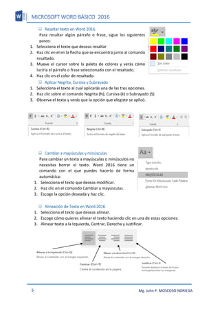MICROSOFT WORD BÁSICO 2016
5 Mg. John P. MOSCOSO NORIEGA
 Resaltar texto en Word 2016
Para resaltar algún párrafo o frase, sigue los siguientes
pasos:
1. Selecciona el texto que deseas resaltar
2. Haz clic en el en la flecha que se encuentra junto al comando
resaltado.
3. Mueve el cursor sobre la paleta de colores y verás cómo
luciría el párrafo o frase seleccionado con el resaltado.
4. Haz clic en el color de resaltado.
 Aplicar Negrita, Cursiva y Subrayado
1. Selecciona el texto al cual aplicarás una de las tres opciones.
2. Haz clic sobre el comando Negrita (N), Cursiva (k) o Subrayado (S)
3. Observa el texto y verás que la opción que elegiste se aplicó.
 Cambiar a mayúsculas y minúsculas
Para cambiar un texto a mayúsculas o minúsculos no
necesitas borrar el texto. Word 2016 tiene un
comando con el que puedes hacerlo de forma
automática:
1. Selecciona el texto que deseas modificar.
2. Haz clic en el comando Cambiar a mayúsculas.
3. Escoge la opción deseada y haz clic.
 Alineación de Texto en Word 2016
1. Selecciona el texto que deseas alinear.
2. Escoge cómo quieres alinear el texto haciendo clic en una de estas opciones:
3. Alinear texto a la Izquierda, Centrar, Derecha y Justificar.
 