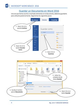 MICROSOFT WORD BÁSICO 2016
6 Mg. John P. MOSCOSO NORIEGA
Guardar un Documento en Word 2016
Una vez que hemos escrito o insertado elementos en el documento, debemos guardarlo
para utilizarlo posteriormente. Seguiremos los siguientes pasos:
1. Hacer clic en la
pestaña Archivo
2. Hacer clic en la
opción Guardar
Como
3. Hacer clic en
Examinar
4. Indicar las
unidades donde
desea Guardar
5. Escriba el nombre
para el Documento
6. Hacer clic en el
botón Guardar
 