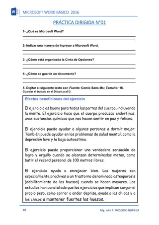MICROSOFT WORD BÁSICO 2016
10 Mg. John P. MOSCOSO NORIEGA
PRÁCTICA DIRIGIDA N°01
1- ¿Qué es Microsoft Word?
__________________________________________________________________
__________________________________________________________________
2- Indicar una manera de Ingresar a Microsoft Word.
__________________________________________________________________
__________________________________________________________________
3- ¿Cómo está organizada la Cinta de Opciones?
__________________________________________________________________
__________________________________________________________________
4- ¿Cómo se guarda un documento?
__________________________________________________________________
__________________________________________________________________
5- Digitar el siguiente texto con Fuente: Comic Sans Ms; Tamaño: 16.
Guardar el trabajo en el Disco Local D.
Efectos beneficiosos del ejercicio
El ejercicio es bueno para todos las partes del cuerpo, incluyendo
la mente. El ejercicio hace que el cuerpo produzca endorfinas,
unas sustancias químicas que nos hacen sentir en paz y felices.
El ejercicio puede ayudar a algunas personas a dormir mejor.
También puede ayudar en los problemas de salud mental, como la
depresión leve y la baja autoestima.
El ejercicio puede proporcionar una verdadera sensación de
logro y orgullo cuando se alcanzan determinadas metas, como
batir el record personal de 100 metros libres.
El ejercicio ayuda a envejecer bien. Las mujeres son
especialmente proclives a un trastorno denominado osteoporosis
(debilitamiento de los huesos) cuando se hacen mayores. Los
estudios han constatado que los ejercicios que implican cargar el
propio peso, como correr o andar deprisa, ayuda a las chicas y a
los chicos a mantener fuertes los huesos.
 
