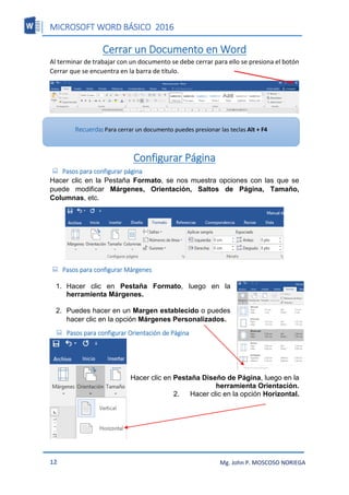MICROSOFT WORD BÁSICO 2016
12 Mg. John P. MOSCOSO NORIEGA
Cerrar un Documento en Word
Al terminar de trabajar con un documento se debe cerrar para ello se presiona el botón
Cerrar que se encuentra en la barra de título.
Configurar Página
 Pasos para configurar página
Hacer clic en la Pestaña Formato, se nos muestra opciones con las que se
puede modificar Márgenes, Orientación, Saltos de Página, Tamaño,
Columnas, etc.
 Pasos para configurar Márgenes
1. Hacer clic en Pestaña Formato, luego en la
herramienta Márgenes.
2. Puedes hacer en un Margen establecido o puedes
hacer clic en la opción Márgenes Personalizados.
 Pasos para configurar Orientación de Página
1. Hacer clic en Pestaña Diseño de Página, luego en la
herramienta Orientación.
2. Hacer clic en la opción Horizontal.
Recuerda: Para cerrar un documento puedes presionar las teclas Alt + F4
 
