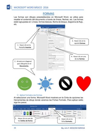 MICROSOFT WORD BÁSICO 2016
16 Mg. John P. MOSCOSO NORIEGA
FORMAS
Las formas son dibujos preestablecidos en Microsoft Word, se utiliza para
resaltar el contenido del documento a través de líneas, flechas, etc. Las formas
están agrupadas en: Líneas, formas básicas, flecha de bloque, diagrama de flujo,
etc.
 Aplicar Formato a las Formas
Al seleccionar una forma, Microsoft Word mostrara en la Cinta de opciones las
Herramientas de dibujo donde veremos las Fichas Formato. Para aplicar estilo
siga los pasos:
3. Hacer clic en la
opción Formas
4. Hacer clic en una
de las formas
1. Hacer clic en la
Pestaña Insertar
2. Arrastra en diagonal
para dibujarla en el
Documento.
1. Hacer clic en la
ficha Formato.
2. Hacer clic en uno de
los Estilos de forma
 