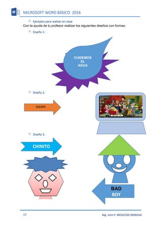 MICROSOFT WORD BÁSICO 2016
17 Mg. John P. MOSCOSO NORIEGA
 Ejemplos para realizar en clase
Con la ayuda de tu profesor realizar los siguientes diseños con formas:
 Diseño 1:
 Diseño 2:
 Diseño 3:
CUIDEMOS
EL
AGUA
EQUIPO
CHINITO
BAD
BOY
 
