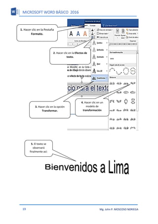 MICROSOFT WORD BÁSICO 2016
19 Mg. John P. MOSCOSO NORIEGA
1. Hacer clic en la Pestaña
Formato.
2. Hacer clic en la Efectos de
texto.
3. Hacer clic en la opción
Transformar.
4. Hacer clic en un
modelo de
transformación
5. El texto se
observará
finalmente así:
 