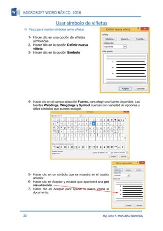MICROSOFT WORD BÁSICO 2016
22 Mg. John P. MOSCOSO NORIEGA
Usar símbolo de viñetas
 Pasos para insertar símbolos como viñetas
1- Hacer clic en una opción de viñetas
simbólicas.
2- Hacer clic en la opción Definir nueva
viñeta
3- Hacer clic en la opción Símbolo
4- Hacer clic en el campo selección Fuente, para elegir una fuente disponible. Las
fuentes Webdings, Wingdings y Symbol cuentan con variedad de opciones y
útiles símbolos que puedes escoger.
5- Hacer clic en un símbolo que se muestra en el cuadro
anterior.
6- Hacer clic en Aceptar y notarás que aparecerá una pre
visualización.
7- Hacer clic en Aceptar para aplicar la nueva viñeta al
documento.
 