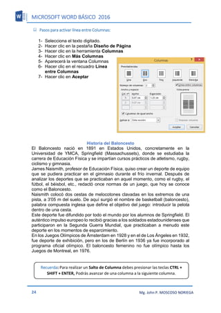MICROSOFT WORD BÁSICO 2016
24 Mg. John P. MOSCOSO NORIEGA
 Pasos para activar línea entre Columnas:
1- Selecciona el texto digitado.
2- Hacer clic en la pestaña Diseño de Página
3- Hacer clic en la herramienta Columnas
4- Hacer clic en Más Columnas
5- Aparecerá la ventana Columnas
6- Hacer clic en el recuadro Línea
entre Columnas
7- Hacer clic en Aceptar
Historia del Baloncesto
El Baloncesto nació en 1891 en Estados Unidos, concretamente en la
Universidad de YMCA, Springfield (Massachussets), donde se estudiaba la
carrera de Educación Física y se impartían cursos prácticos de atletismo, rugby,
ciclismo y gimnasia.
James Naismith, profesor de Educación Física, quiso crear un deporte de equipo
que se pudiera practicar en el gimnasio durante el frío invernal. Después de
analizar los deportes que se practicaban en aquel momento, como el rugby, el
fútbol, el béisbol, etc., redactó once normas de un juego, que hoy se conoce
como el Baloncesto.
Naismith colocó dos cestas de melocotones clavadas en los extremos de una
pista, a 3'05 m del suelo. De aquí surgió el nombre de basketball (baloncesto),
palabra compuesta inglesa que define el objetivo del juego: introducir la pelota
dentro de una cesta.
Este deporte fue difundido por todo el mundo por los alumnos de Springfield. El
auténtico impulso europeo lo recibió gracias a los soldados estadounidenses que
participaron en la Segunda Guerra Mundial, que practicaban a menudo este
deporte en los momentos de esparcimiento.
En los Juegos Olímpicos de Ámsterdam en 1928 y en el de Los Ángeles en 1932,
fue deporte de exhibición, pero en los de Berlín en 1936 ya fue incorporado al
programa oficial olímpico. El baloncesto femenino no fue olímpico hasta los
Juegos de Montreal, en 1976.
Recuerda: Para realizar un Salto de Columna debes presionar las teclas CTRL +
SHIFT + ENTER, Podrás avanzar de una columna a la siguiente columna.
 