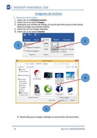 MICROSOFT WORD BÁSICO 2016
29 Mg. John P. MOSCOSO NORIEGA
Imágenes de Archivo
 Pasos para Insertar Imagen
1. Hacer clic en la Pestaña Insertar.
2. Hacer clic en la opción Imagen.
3. Aparecerá una ventana de dialogo, la cual te permitirá buscar el sitio donde
tienes la imagen que deseas insertar.
4. Hacer clic en una imagen deseada.
5. Hacer clic en la opción Insertar
6.
 Observarás que la imagen insertada se ubica dentro del documento.
2
4
5
1
 