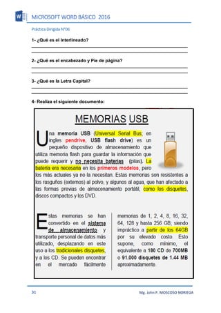 MICROSOFT WORD BÁSICO 2016
31 Mg. John P. MOSCOSO NORIEGA
Práctica Dirigida N°06
1- ¿Qué es el Interlineado?
_______________________________________________________________
_______________________________________________________________
2- ¿Qué es el encabezado y Pie de página?
_______________________________________________________________
_______________________________________________________________
3- ¿Qué es la Letra Capital?
_______________________________________________________________
_______________________________________________________________
4- Realiza el siguiente documento:
 