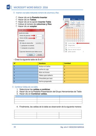 MICROSOFT WORD BÁSICO 2016
33 Mg. John P. MOSCOSO NORIEGA
 Insertar una tabla indicando número de columnas y filas
 Hacer clic en la Pestaña Insertar
 Hacer clic en Tablas
 Hacer clic en la opción Insertar Tabla
 Indicar el número de columnas y filas
 Hacer clic en aceptar
- Crear la siguiente tabla de 3 x 7
N° Nombres Cantidad
1 Azúcar en bolsa 7
2 Leche en caja 4
3 Atún en trozos 6
4 Fideos para tallarín 5
5 Chocolate par taza 3
6 Harina preparada 9
 Combinar Celdas de una tabla
1. Seleccionar las celdas a combinar
2. Hacer clic en la Pestaña Presentación del Grupo Herramientas de Tabla
3. Hacer clic en Combinar celdas.
4. Finalmente, las celdas de la tabla se observarán de la siguiente manera:
 