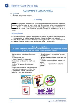 MICROSOFT WORD BÁSICO 2016
53 Mg. John P. MOSCOSO NORIEGA
COLUMNAS Y LETRA CAPITAL
 Ejercicio 1:
1. Realizar la siguiente práctica.
El Bullying
l Bullying es el maltrato físico y/o psicológico deliberado y constante que recibe
un niño por parte de otro u otros, que se comportan con él cruelmente con el
objetivo de someterlo y asustarlo. El bullying implica una repetición continuada
de las burlas o las agresiones y puede provocar la exclusión social de la
víctima.
Tipos de Bullying

 Físico: Empujones, patadas, agresiones con objetos, etc. Verbal: Insultos y apodos,
menosprecios en público, resaltar defectos físicos, etc. Es el más habitual.
 Psicológico: Minan la autoestima del individuo y fomentan su sensación de temor. 
 Social: Pretende aislar al joven del resto del grupo y compañeros.
Cambios en el comportamiento del
niño.
- Cambios de humor.
- Tristeza, llantos o irritabilidad.
- Pesadillas, cambios en el sueño y/o
apetito.
- Dolores de cabeza, de estómago,
vómitos.
- Pierde o se deterioran sus pertenencias
escolares, como gafas, mochilas, etc.
- Aparece con golpes, hematomas o
rasguños y dice que se ha caído.
- No quiere salir ni se relaciona con sus
compañeros.
- No acude a excursiones, visitas, etc. del
colegio.
- Quiere ir acompañado a la entrada y la
salida.
- Se niega o protesta a la hora de ir al
colegio.
E
Consejos para padres
Los padres deben estar atentos a los siguientes aspectos, que pueden ser indicios
de que su hijo está siendo víctima del acoso escolar:
 