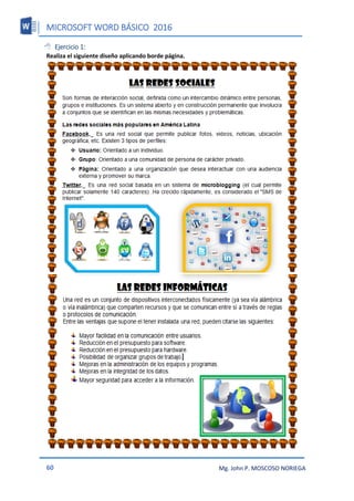 MICROSOFT WORD BÁSICO 2016
60 Mg. John P. MOSCOSO NORIEGA
 Ejercicio 1:
Realiza el siguiente diseño aplicando borde página.
 