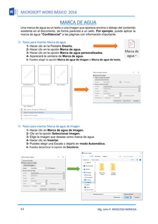 MICROSOFT WORD BÁSICO 2016
63 Mg. John P. MOSCOSO NORIEGA
MARCA DE AGUA
Una marca de agua es un texto o una imagen que aparece encima o debajo del contenido
existente en el documento, de forma parecida a un sello. Por ejemplo, puede aplicar la
marca de agua “Confidencial” a las páginas con información importante.
 Pasos para insertar Marca de agua
1- Hacer clic en la Pestaña Diseño.
2- Hacer clic en la opción Marca de agua.
3- Hacer clic en la opción Marca de agua personalizadas.
4- Aparecerá la ventana de Marca de agua.
5- Puedes elegir la opción Marca de agua de imagen o Marca de agua de texto.
 Pasos para insertar Marca de agua de Imagen
1- Hacer clic en Marca de agua de imagen.
2- Clic en la opción Seleccionar Imagen.
3- Elige la imagen que deseas como marca de agua.
4- Hacer clic en Insertar.
5- Puedes elegir una Escala o dejarlo en modo Automático.
6- Puedes desactivar la opción de Decolorar.
 